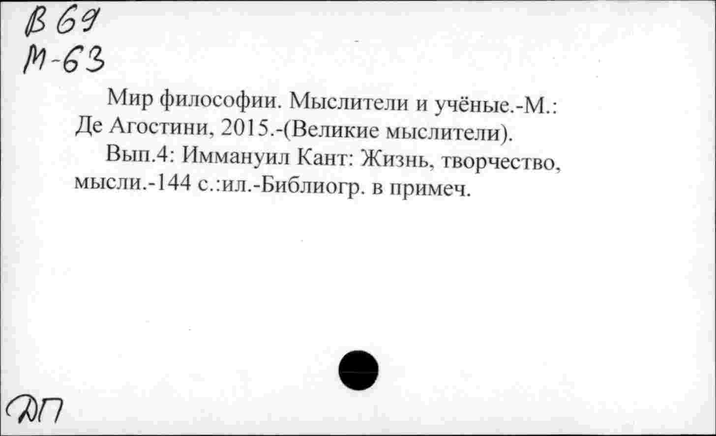 ﻿рвя
м-63
Мир философии. Мыслители и учёные.-М.: Де Агостини, 2015.-(Великие мыслители).
Вып.4: Иммануил Кант: Жизнь, творчество, мысли,-144 с.:ил.-Библиогр. в примеч.
